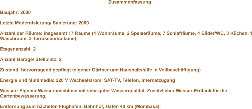 Zusammenfassung:   Baujahr: 2000   Letzte Modernisierung/ Sanierung: 2009   Anzahl der R�ume: insgesamt 17 R�ume (4 Wohnr�ume, 2 Speiser�ume, 7 Schlafr�ume, 4 B�der/WC, 3 K�chen, 1 Waschraum, 3 Terrassen/Balkone).   Etagenanzahl: 2   Anzahl Garage/ Stellplatz: 2  Zustand: hervorragend gepflegt (eigener G�rtner und Haushaltshilfe in Vollbesch�ftigung)   Energie und Multimedia: 220 V Wechselstrom, SAT-TV, Telefon, Internetzugang  Wasser: Eigener Wasseranschluss mit sehr guter Wasserqualit�t. Zus�tzlicher Wasser-Erdtank f�r die Gartenbew�sserung.   Entfernung zum n�chsten Flughafen, Bahnhof, Hafen 40 km (Mombasa).