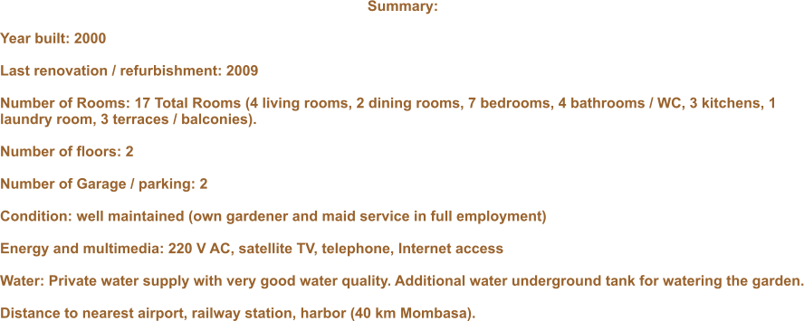Summary:  Year built: 2000  Last renovation / refurbishment: 2009  Number of Rooms: 17 Total Rooms (4 living rooms, 2 dining rooms, 7 bedrooms, 4 bathrooms / WC, 3 kitchens, 1 laundry room, 3 terraces / balconies).  Number of floors: 2  Number of Garage / parking: 2  Condition: well maintained (own gardener and maid service in full employment)  Energy and multimedia: 220 V AC, satellite TV, telephone, Internet access  Water: Private water supply with very good water quality. Additional water underground tank for watering the garden.  Distance to nearest airport, railway station, harbor (40 km Mombasa).