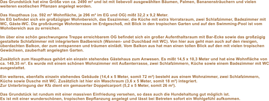 Das Grundst�ck hat eine Gr��e von ca. 2490 m� und ist mit liebevoll ausgew�hlten B�umen, Palmen, Bananenstr�uchern und vielen weiteren exotischen Pflanzen angelegt worden.    Das Haupthaus (ca. 592 m� Wohnfl�che, je 296 m� im EG und OG) mi�t 32,2 x 9,2 Meter.  Im EG befindet sich ein gro�z�giger Wohnbereich, das Esszimmer, die K�che mit extra Vorratsraum, zwei Schlafzimmer, Badezimmer mit WC, G�ste-WC. Die gro�r�umige Wohnterrasse im Erdgescho�, mit Blick in den tropischen Garten und auf den Swimming-Pool ist vom Wohnbereich aus zu erreichen.   Im �ber eine sch�n geschwungene Treppe erreichbarem OG befindet sich ein gro�er Aufenthaltsraum mit Bar-Ecke sowie das gro�z�gig gestaltete Schlafzimmer mit integriertem Badbereich (Wannen- und Duschbad mit WC). Von hier aus geht man auch auf den riesigen, �berdachten Balkon, der zum entspannen und tr�umen einl�dt. Vom Balkon aus hat man einen tollen Blick auf den mit vielen tropischen Gew�chsen, zauberhaft angelegten Garten.   Zus�tzlich zum Haupthaus geh�rt ein einzeln stehendes G�stehaus zum Anwesen. Es mi�t 14,5 x 10,3 Meter und hat eine Wohnfl�che von ca. 149,35 m�. Es wurde mit einem sch�nen Wohnzimmer mit Au�enterrasse, zwei Schlafzimmern, K�che sowie einem Badezimmer mit WC ausgestattet.   Ein weiteres, ebenfalls einzeln stehendes Geb�ude (14,4 x 5 Meter, somit 72 m�) besteht aus einem Wohnzimmer, zwei Schlafzimmern, K�che sowie Dusche mit WC. Zus�tzlich ist hier ein Waschraum (3,6 x 5 Meter, somit 18 m�) integriert.   Zur Unterbringung der Kfz dient ein gemauerter Doppelcarport (5,2 x 5 Meter, somit 26 m�).   Das Grundst�ck ist rundum mit einer massiven Einfriedung versehen, so dass auch die Hundehaltung gut m�glich ist.  Es ist mit einer wundersch�nen, tropischen Bepflanzung angelegt und l�sst bei Betreten sofort ein Wohlgef�hl aufkommen.