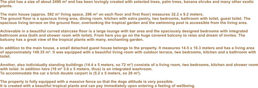 The plot has a size of about 2490 m� and has been lovingly created with selected trees, palm trees, banana shrubs and many other exotic plants.  The main house (approx. 592 m� living space, 296 m� on each floor and first floor) measures 32.2 x 9.2 meters. The ground floor is a spacious living area, dining room, kitchen with extra pantry, two bedrooms, bathroom with toilet, guest toilet. The spacious living terrace on the ground floor, overlooking the tropical garden and the swimming pool is accessible from the living area.  Achievable in a beautiful curved staircase floor is a large lounge with bar area and the spaciously designed bedrooms with integrated bathroom area (bath and shower room with toilet). From here you go on the huge covered balcony to relax and dream of invites. The balcony has a great view of the tropical plants with many, enchanting garden.  In addition to the main house, a small detached guest house belongs to the property. It measures 14.5 x 10.3 meters and has a living area of ​​approximately 149.35 m�. It was equipped with a beautiful living room with outdoor terrace, two bedrooms, kitchen and a bathroom with toilet.  Another, also individually standing buildings (14.4 x 5 meters, so 72 m�) consists of a living room, two bedrooms, kitchen and shower room with toilet. In addition here (18 m� 3.6 x 5 meters, thus) is an integrated washroom. To accommodate the car a brick double carport is (5.2 x 5 meters, so 26 m�).  The property is fully equipped with a massive fence so that the dogs attitude is very possible. It is created with a beautiful tropical plants and can pay immediately upon entering a feeling of wellbeing.